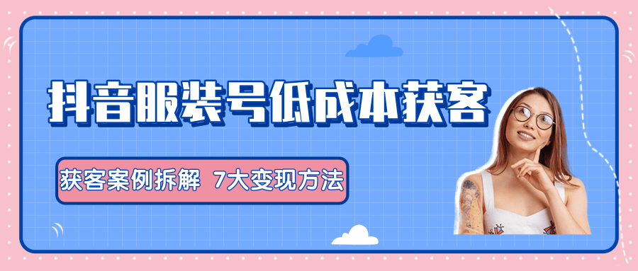 服装抖音号+获客的案例拆解，13种低成本获客方式，7大变现方法，直接上干货！-甬战资源库