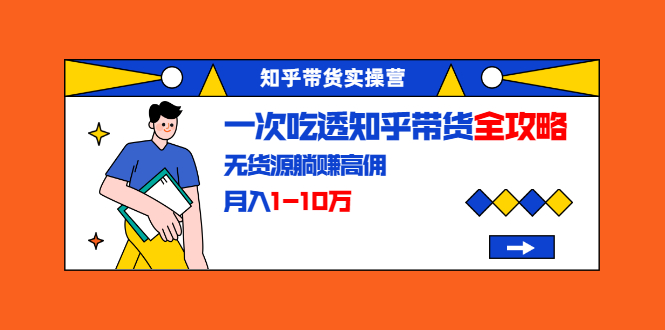 知乎带货实操营：一次吃透知乎带货全攻略 无货源躺赚高佣，月入1-10万-甬战资源库
