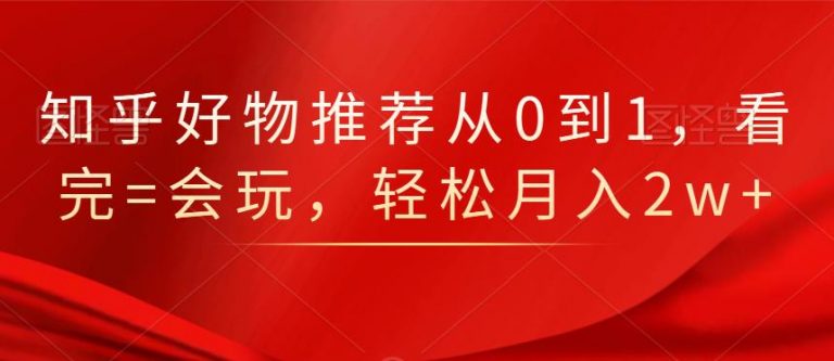 知乎好物推荐从0到1，看完=会玩，轻松月入2w+-甬战资源库