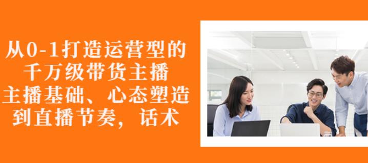 从0-1打造运营型的带货主播：主播基础、心态塑造，能力培养到直播节奏，话术进行全面讲-甬战资源库