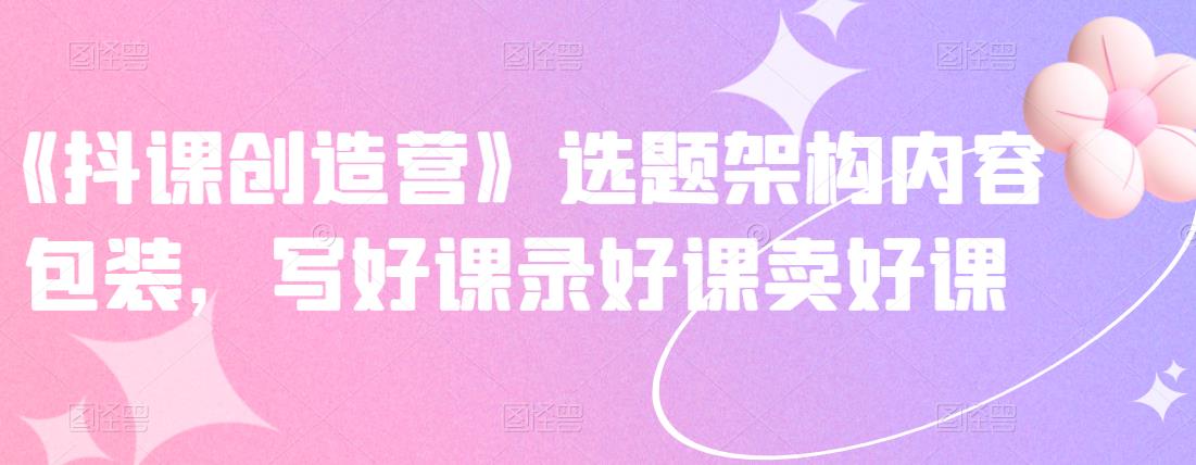 《抖课创造营》选题架构内容包装，写好课录好课卖好课-甬战资源库