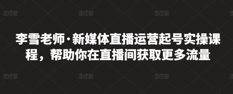 李雪老师·新媒体直播运营起号实操课程，帮助你在直播间获取更多流量-甬战资源库
