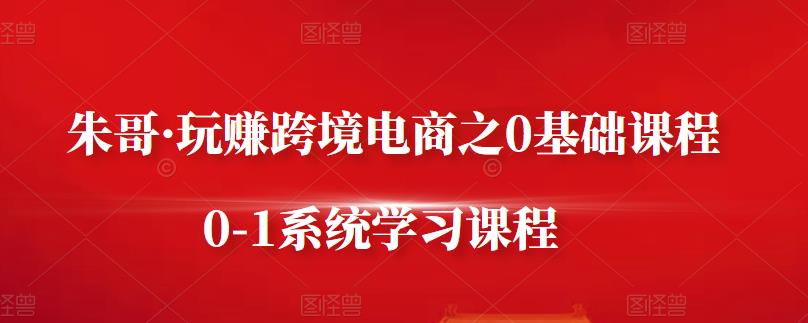 朱哥·玩赚跨境电商之0基础课程，0-1系统学习课程-甬战资源库