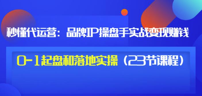秒懂代运营：品牌IP操盘手实战赚钱，0-1起盘和落地实操（23节课程）价值199-甬战资源库
