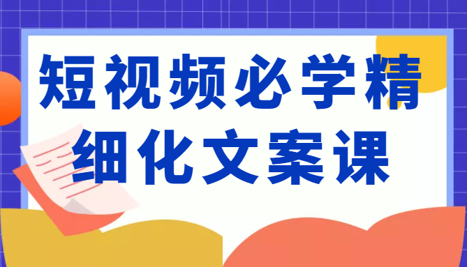短视频必学精细化文案课，提升你的内容创作能力、升级迭代能力和变现力（价值333元）-甬战资源库