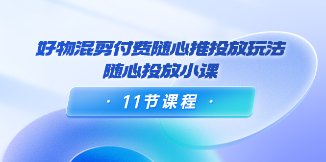 好物混剪付费随心推投放玩法，随心投放小课（11节课程）-甬战资源库