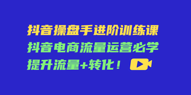 抖音操盘手进阶训练课：抖音电商流量运营必学，提升流量+转化-甬战资源库