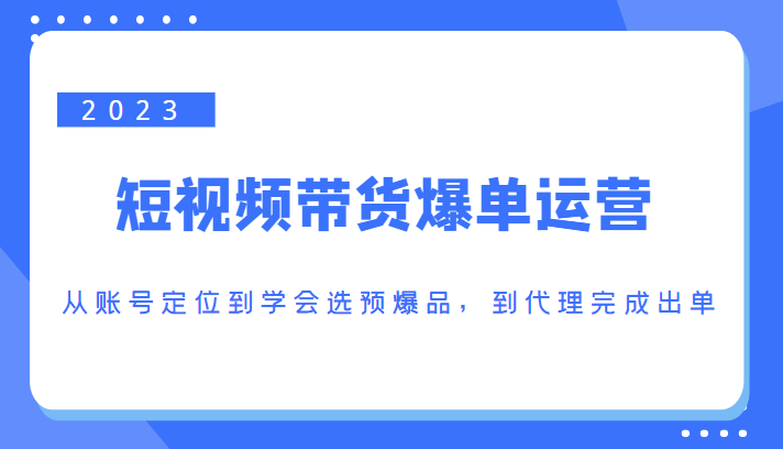 2023短视频带货爆单运营，从账号定位到学会选预爆品，到代理完成出单（价值1250元）-甬战资源库