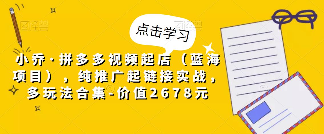 小乔·拼多多视频起店（蓝海项目），纯推广起链接实战，多玩法合集-价值2678元-甬战资源库