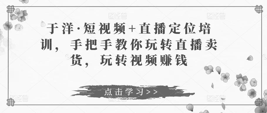 于洋·短视频+直播定位培训，手把手教你玩转直播卖货，玩转视频赚钱-甬战资源库