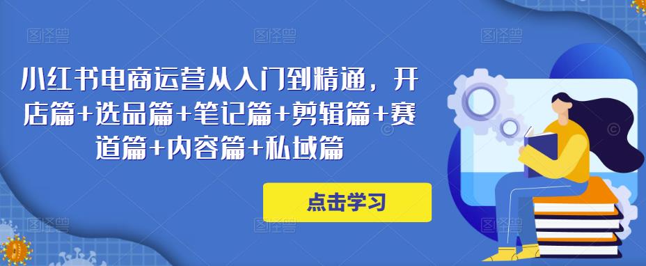 小红书电商运营从入门到精通，开店篇+选品篇+笔记篇+剪辑篇+赛道篇+内容篇+私域篇-甬战资源库
