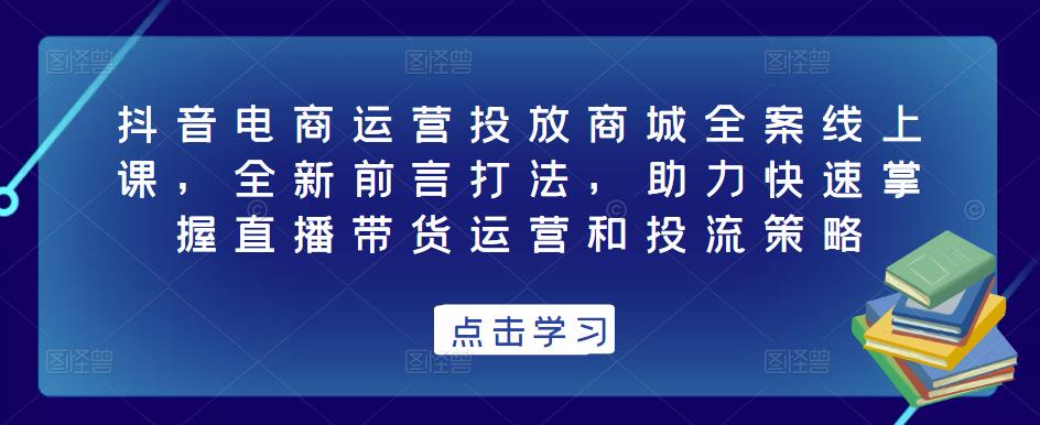 抖音电商运营投放商城全案线上课，全新前言打法，助力快速掌握直播带货运营和投流策略-甬战资源库