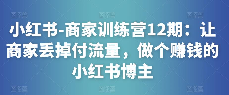 小红书-商家训练营12期：让商家丢掉付流量，做个赚钱的小红书博主-甬战资源库