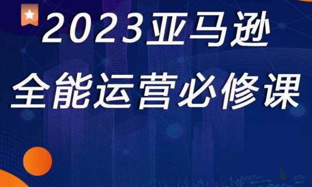2023亚马逊全能运营必修课，全面认识亚马逊平台+精品化选品+CPC广告的极致打法-甬战资源库