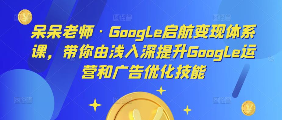 呆呆老师·Google启航变现体系课，带你由浅入深提升Google运营和广告优化技能-甬战资源库