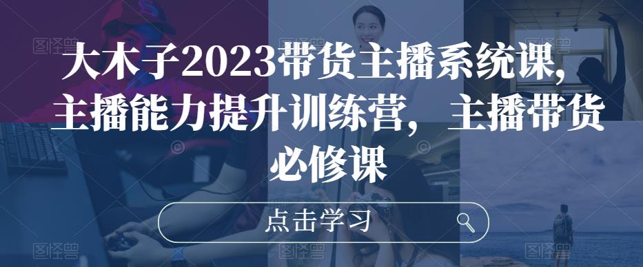 大木子2023带货主播系统课，主播能力提升训练营，主播带货必修课-甬战资源库
