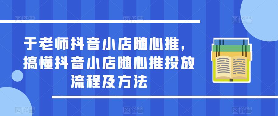 于老师抖音小店随心推，搞懂抖音小店随心推投放流程及方法-甬战资源库