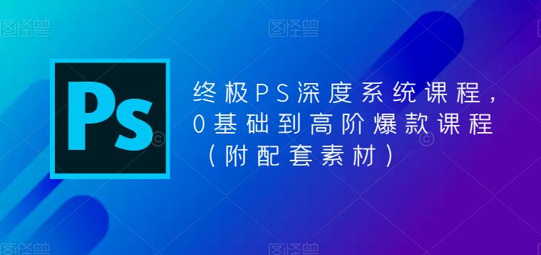 终极PS深度系统课程，0基础到高阶爆款课程（附配套素材）-甬战资源库