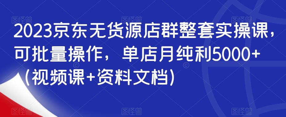 2023京东无货源店群整套实操课，可批量操作，单店月纯利5000+（视频课+资料文档）-甬战资源库