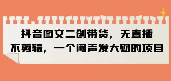 抖音图文二创带货，无直播，不剪辑，一个闷声发大财的项目【揭秘】-甬战资源库