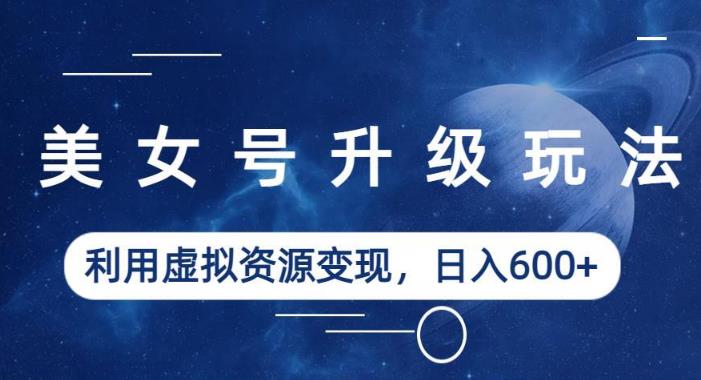 美女号升级玩法，利用虚拟资源变现，日入600+（教程+素材）【揭秘】-甬战资源库