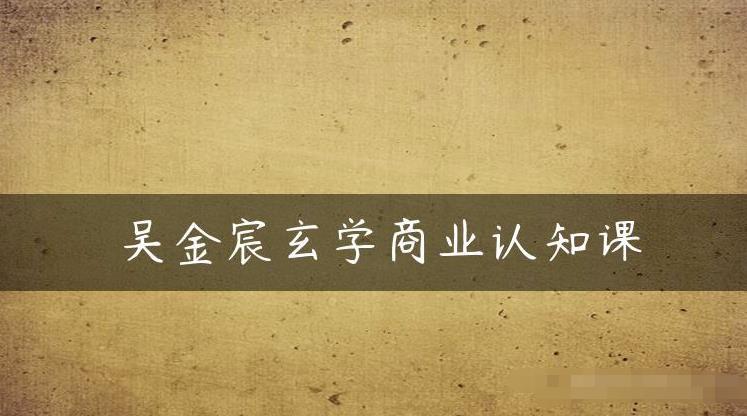 吴金宸玄学商业认知课，传统文化商业认知课-甬战资源库