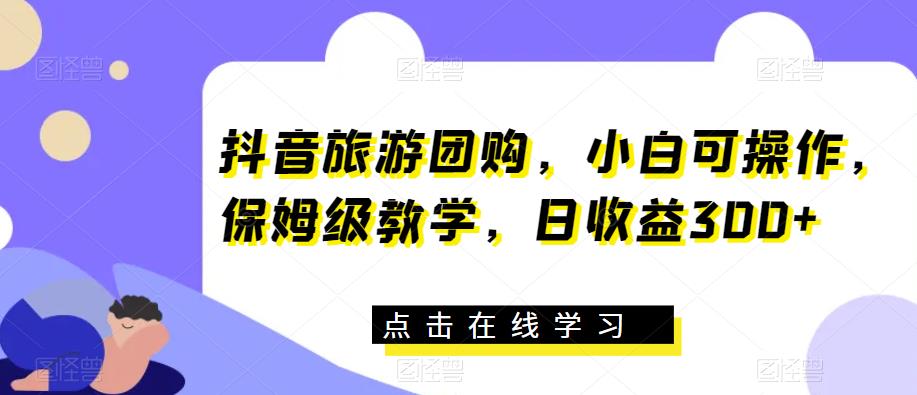 抖音旅游团购，小白可操作，保姆级教学，日收益300+【揭秘】-甬战资源库
