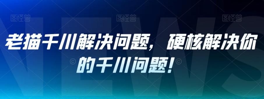 老猫千川解决问题，硬核解决你的千川问题！-甬战资源库