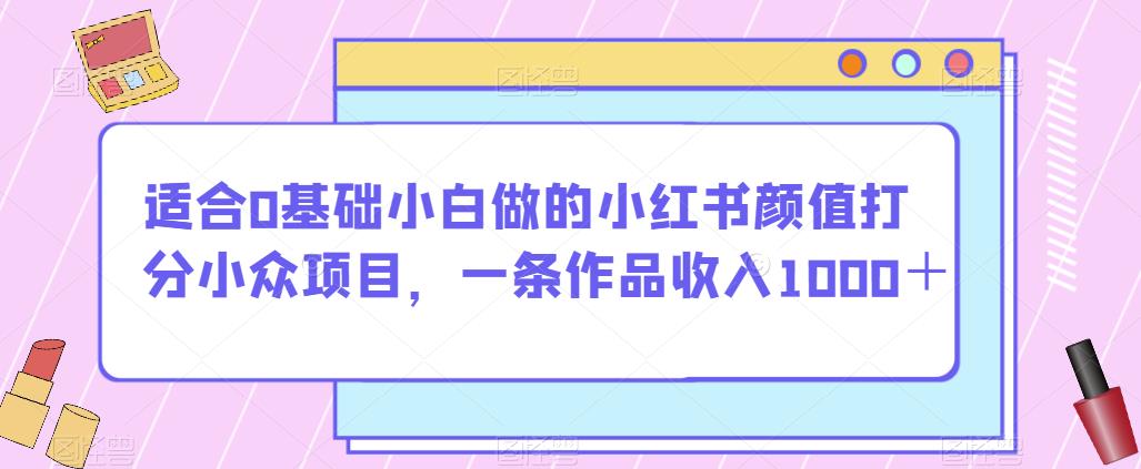适合0基础小白做的小红书颜值打分小众项目，一条作品收入1000＋【揭秘】-甬战资源库