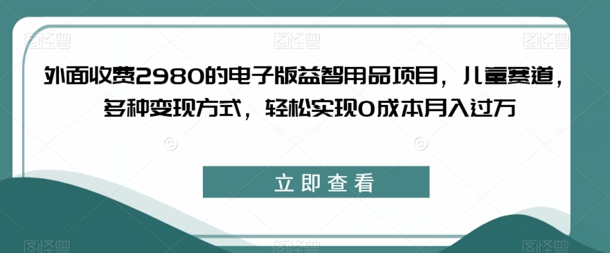 外面收费2980的电子版益智用品项目，儿童赛道，多种变现方式，轻松实现0成本月入过万【揭秘】-甬战资源库