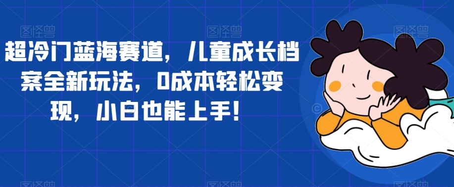 超冷门蓝海赛道，儿童成长档案全新玩法，0成本轻松变现，小白也能上手【揭秘】-甬战资源库