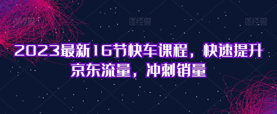 2023最新16节快车课程，快速提升京东流量，冲刺销量-甬战资源库