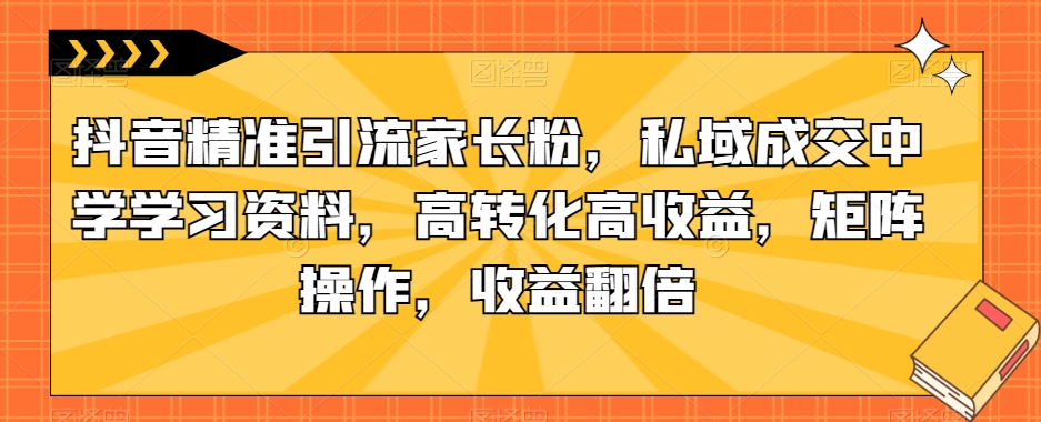 抖音精准引流家长粉，私域成交中学学习资料，高转化高收益，矩阵操作，收益翻倍【揭秘】-甬战资源库