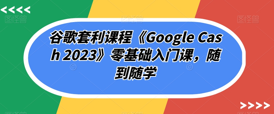 谷歌套利课程《Google Cash 2023》零基础入门课，随到随学-甬战资源库