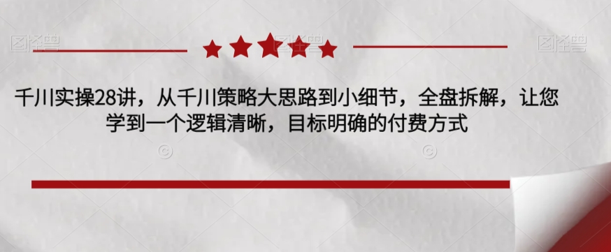 千川实操28讲，从千川策略大思路到小细节，全盘拆解，让您学到一个逻辑清晰，目标明确的付费方式-甬战资源库