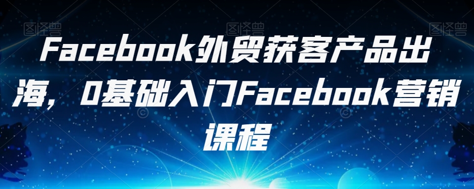Facebook外贸获客产品出海，0基础入门Facebook营销课程-甬战资源库