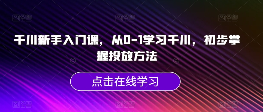 千川新手入门课，从0-1学习千川，初步掌握投放方法-甬战资源库