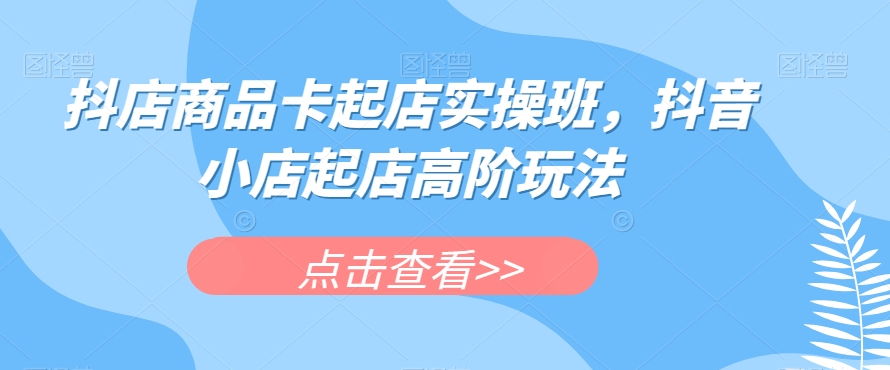 抖店商品卡起店实操班，抖音小店起店高阶玩法-甬战资源库