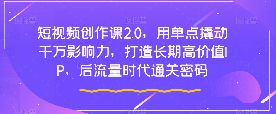 短视频创作课2.0，用单点撬动千万影响力，打造长期高价值IP，后流量时代通关密码-甬战资源库