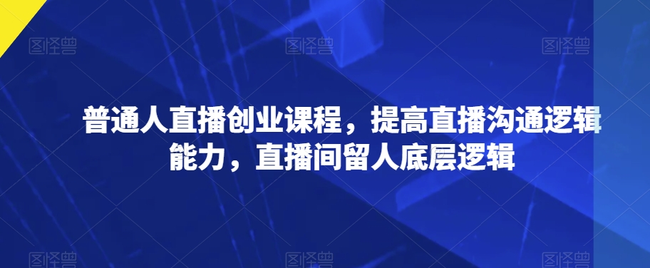 普通人直播创业课程，提高直播沟通逻辑能力，直播间留人底层逻辑-甬战资源库