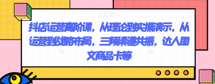 抖店运营高阶课，从理论到实操演示，从运营到战略布局，三频渠道共振，达人图文商品卡等-甬战资源库