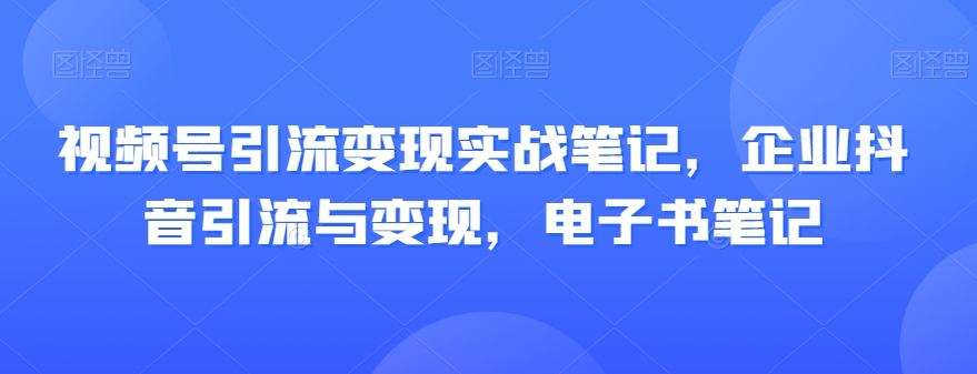 视频号引流变现实战笔记，企业抖音引流与变现，电子书笔记-甬战资源库