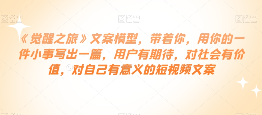 《觉醒之旅》文案模型，带着你，用你的一件小事写出一篇，用户有期待，对社会有价值，对自己有意义的短视频文案-甬战资源库