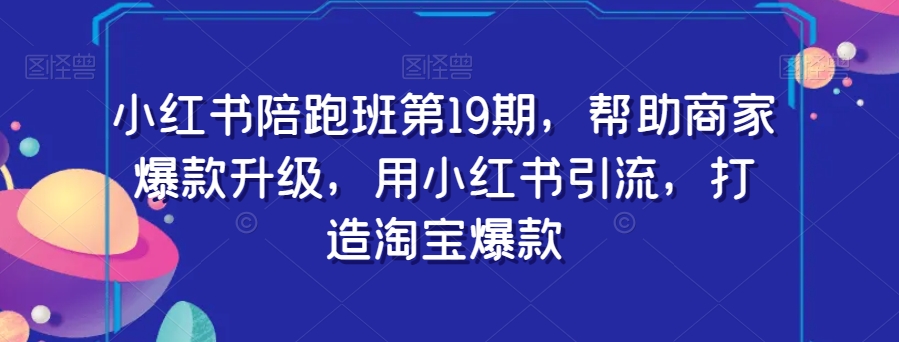 小红书陪跑班第19期，帮助商家爆款升级，用小红书引流，打造淘宝爆款-甬战资源库