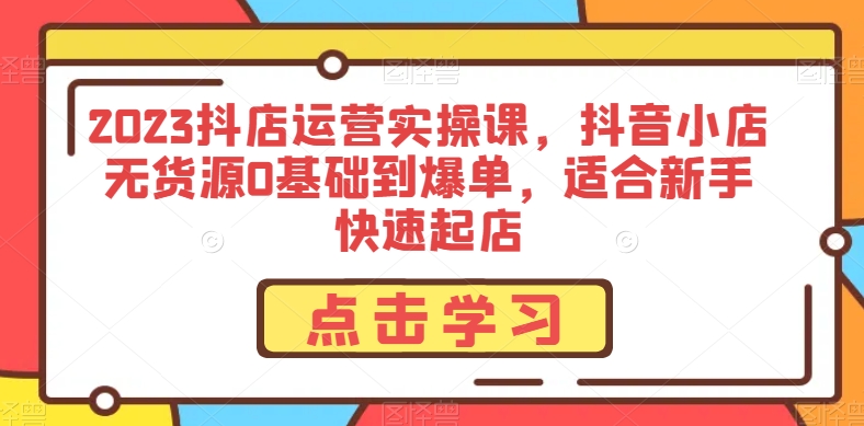 2023抖店运营实操课，抖音小店无货源0基础到爆单，适合新手快速起店-甬战资源库