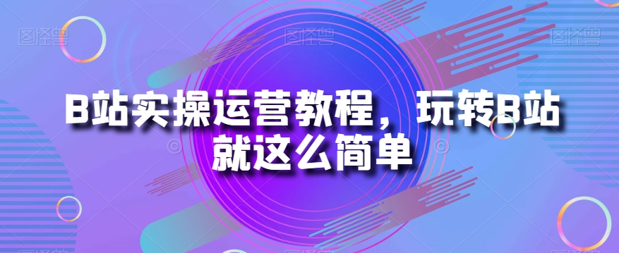 B站实操运营教程，玩转B站就这么简单-甬战资源库