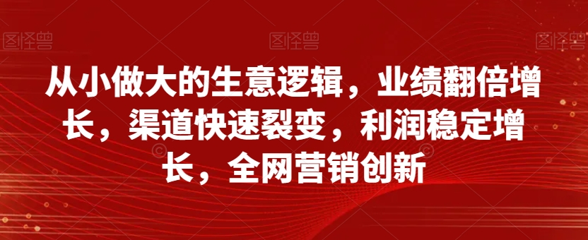 从小做大的生意逻辑，业绩翻倍增长，渠道快速裂变，利润稳定增长，全网营销创新-甬战资源库