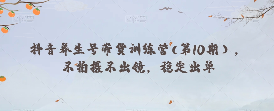 抖音养生号带货训练营(第10期），不拍摄不出镜，稳定出单-甬战资源库