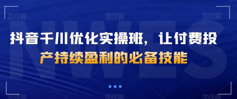 抖音千川优化实操班，让付费投产持续盈利的必备技能-甬战资源库