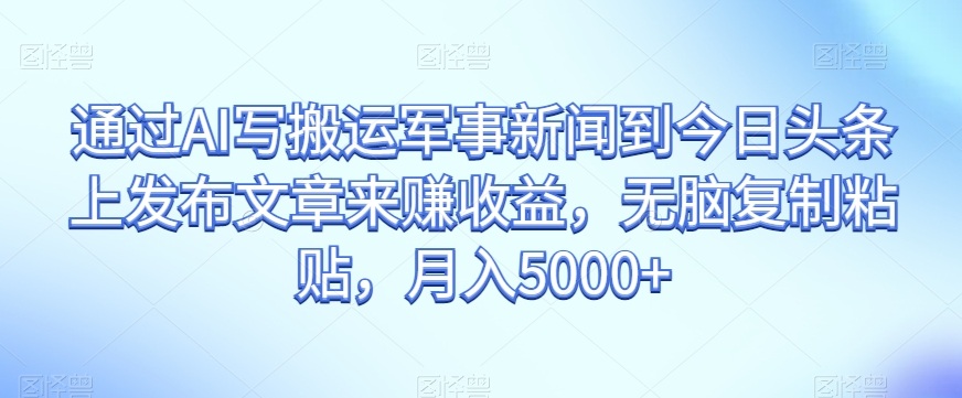 通过AI写搬运军事新闻到今日头条上发布文章来赚收益，无脑复制粘贴，月入5000+【揭秘】-甬战资源库